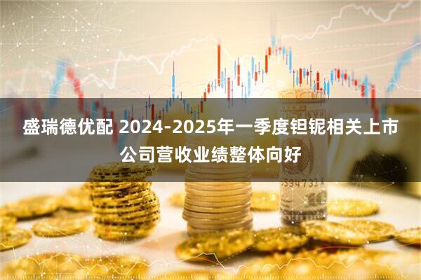 盛瑞德优配 2024-2025年一季度钽铌相关上市公司营收业绩整体向好