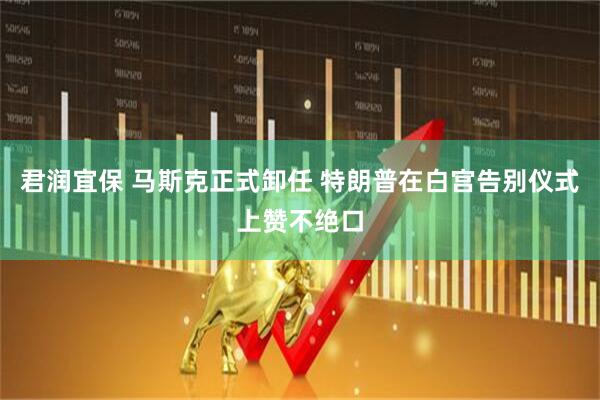 君润宜保 马斯克正式卸任 特朗普在白宫告别仪式上赞不绝口