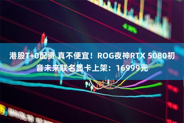 港股T+0配资 真不便宜！ROG夜神RTX 5080初音未来联名显卡上架：16999元