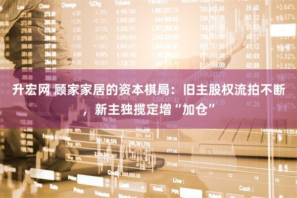 升宏网 顾家家居的资本棋局：旧主股权流拍不断，新主独揽定增“加仓”