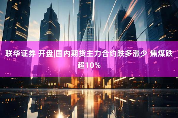 联华证券 开盘|国内期货主力合约跌多涨少 焦煤跌超10%