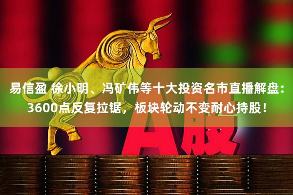 易信盈 徐小明、冯矿伟等十大投资名市直播解盘：3600点反复拉锯，板块轮动不变耐心持股！