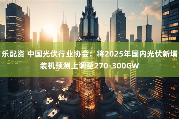 乐配资 中国光伏行业协会：将2025年国内光伏新增装机预测上调至270-300GW