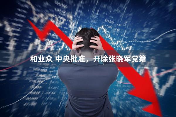 和业众 中央批准，开除张晓军党籍