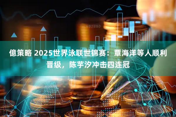億策略 2025世界泳联世锦赛：覃海洋等人顺利晋级，陈芋汐冲击四连冠