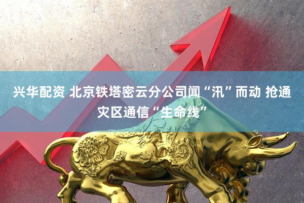 兴华配资 北京铁塔密云分公司闻“汛”而动 抢通灾区通信“生命线”