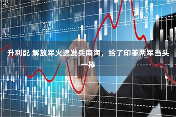 升利配 解放军火速发兵南海，给了印菲两军当头一棒
