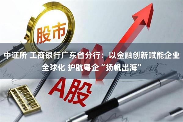 中证所 工商银行广东省分行：以金融创新赋能企业全球化 护航粤企“扬帆出海”