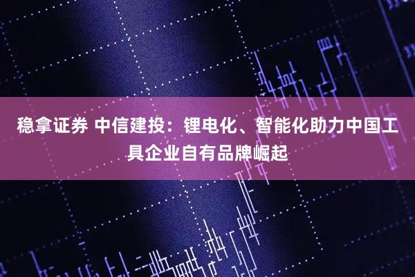 稳拿证券 中信建投：锂电化、智能化助力中国工具企业自有品牌崛起