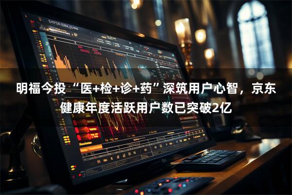 明福今投 “医+检+诊+药”深筑用户心智，京东健康年度活跃用户数已突破2亿