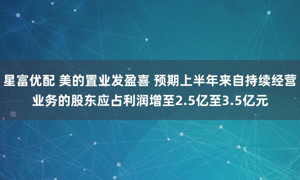 星富优配 美的置业发盈喜 预期上半年来自持续经营业务的股东应占利润增至2.5亿至3.5亿元