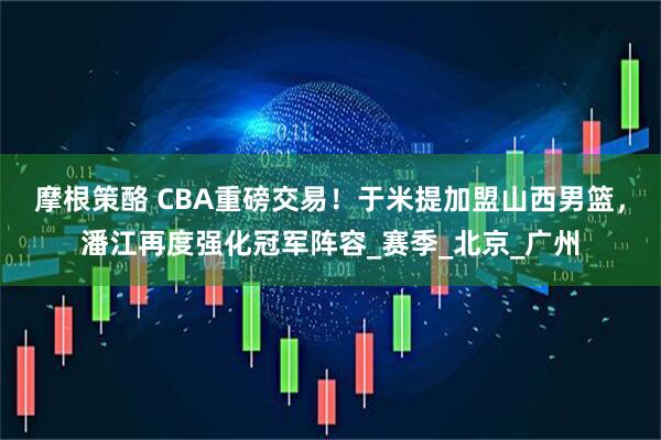 摩根策酪 CBA重磅交易！于米提加盟山西男篮，潘江再度强化冠军阵容_赛季_北京_广州