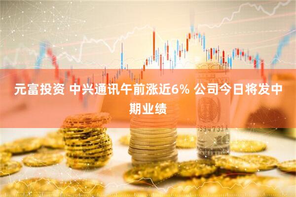 元富投资 中兴通讯午前涨近6% 公司今日将发中期业绩