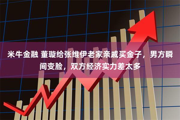 米牛金融 董璇给张维伊老家亲戚买金子，男方瞬间变脸，双方经济实力差太多