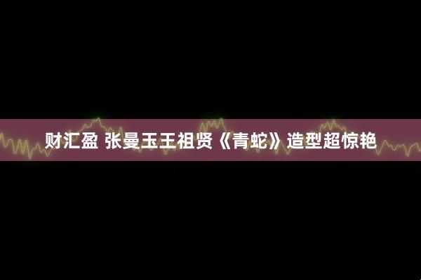 财汇盈 张曼玉王祖贤《青蛇》造型超惊艳