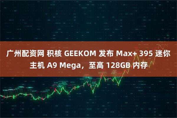 广州配资网 积核 GEEKOM 发布 Max+ 395 迷你主机 A9 Mega，至高 128GB 内存