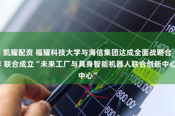 凯耀配资 福耀科技大学与海信集团达成全面战略合作 联合成立“未来工厂与具身智能机器人联合创新中心”
