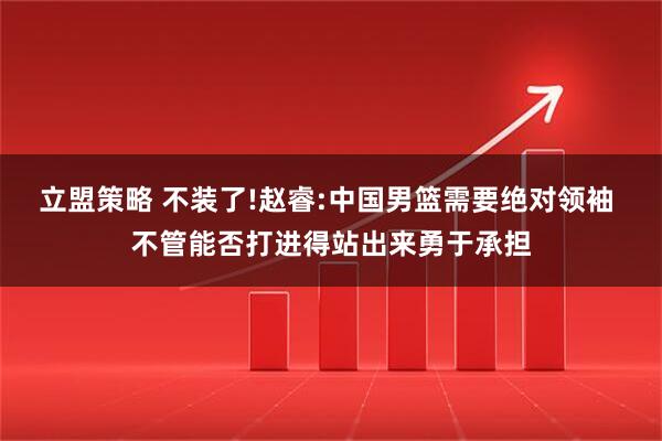 立盟策略 不装了!赵睿:中国男篮需要绝对领袖 不管能否打进得站出来勇于承担