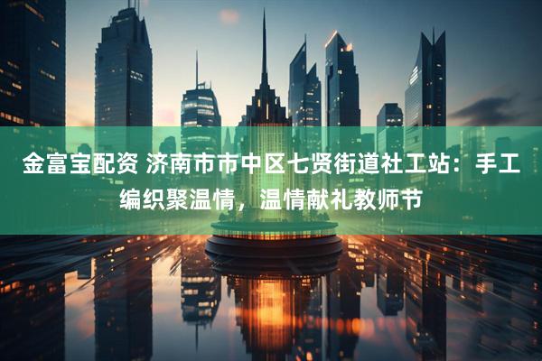 金富宝配资 济南市市中区七贤街道社工站：手工编织聚温情，温情献礼教师节