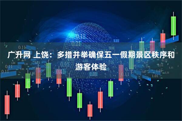 广升网 上饶：多措并举确保五一假期景区秩序和游客体验