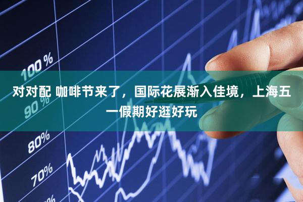 对对配 咖啡节来了，国际花展渐入佳境，上海五一假期好逛好玩