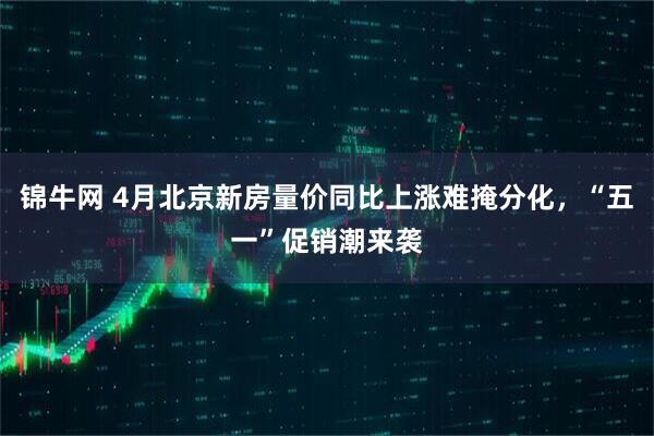 锦牛网 4月北京新房量价同比上涨难掩分化，“五一”促销潮来袭