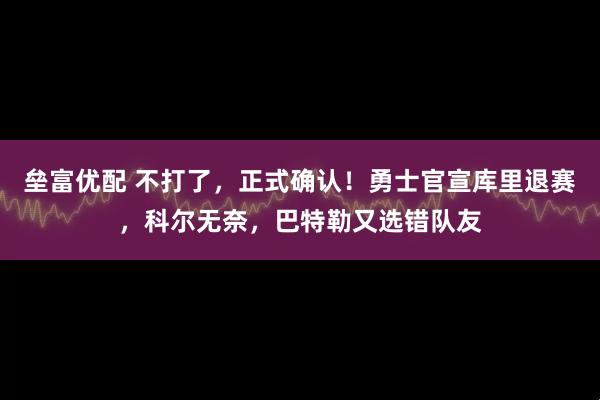 垒富优配 不打了，正式确认！勇士官宣库里退赛，科尔无奈，巴特勒又选错队友