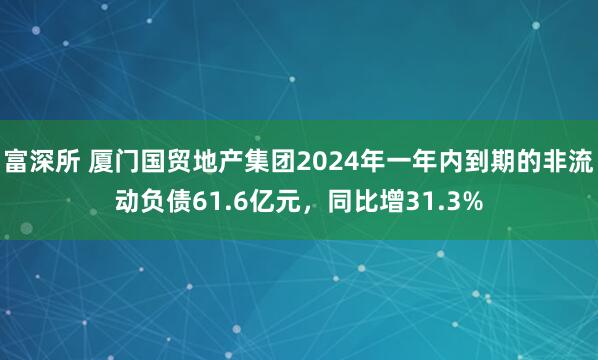富深所 厦门国贸地产集团2024年一年内到期的非流动负债61.6亿元，同比增31.3%