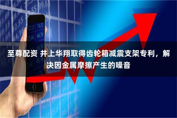至尊配资 井上华翔取得齿轮箱减震支架专利，解决因金属摩擦产生的噪音