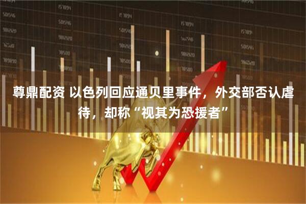 尊鼎配资 以色列回应通贝里事件，外交部否认虐待，却称“视其为恐援者”