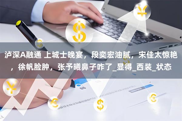 泸深A融通 上城士晚宴，段奕宏油腻，宋佳太惊艳，徐帆脸肿，张予曦鼻子咋了_显得_西装_状态