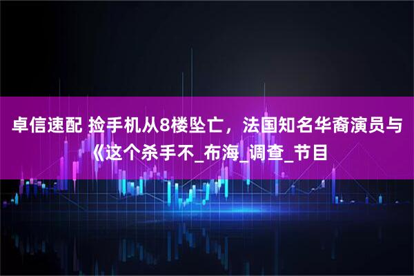 卓信速配 捡手机从8楼坠亡，法国知名华裔演员与《这个杀手不_布海_调查_节目