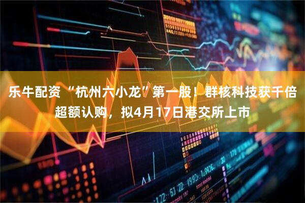 乐牛配资 “杭州六小龙”第一股！群核科技获千倍超额认购，拟4月17日港交所上市