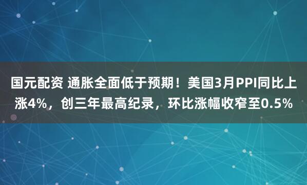 国元配资 通胀全面低于预期！美国3月PPI同比上涨4%，创三年最高纪录，环比涨幅收窄至0.5%