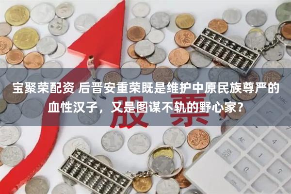 宝聚荣配资 后晋安重荣既是维护中原民族尊严的血性汉子，又是图谋不轨的野心家？