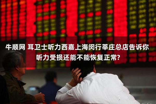 牛顺网 耳卫士听力西嘉上海闵行莘庄总店告诉你 听力受损还能不能恢复正常?