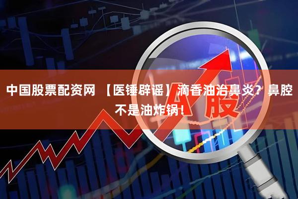 中国股票配资网 【医锤辟谣】滴香油治鼻炎？鼻腔不是油炸锅！